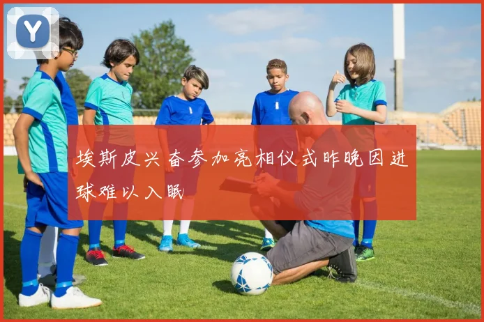 埃斯皮兴奋参加亮相仪式昨晚因进球难以入眠