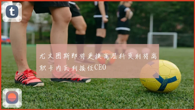 尤文图斯即将更换高层科莫利将离职卡内瓦利接任CEO