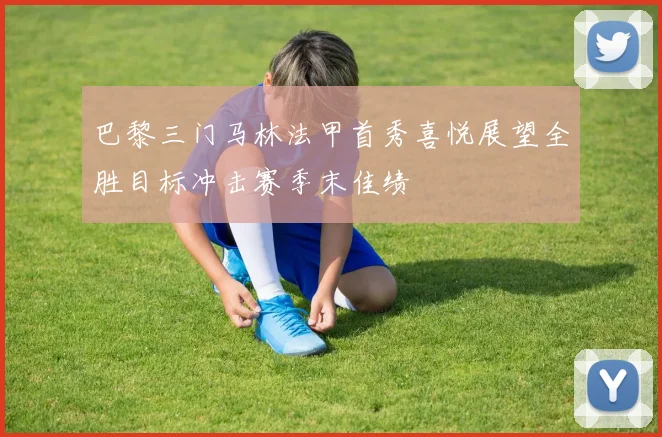 巴黎三门马林法甲首秀喜悦展望全胜目标冲击赛季末佳绩