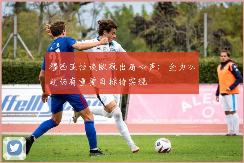 穆西亚拉谈欧冠出局心声：全力以赴仍有重要目标待实现