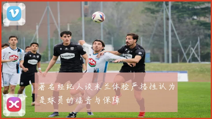 著名经纪人谈米兰体检严格性认为是球员的福音与保障