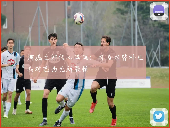 挪威主帅信心满满：内马尔替补让我对巴西无所畏惧