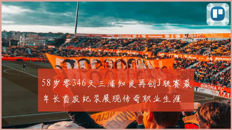 58岁零346天三浦知良再创J联赛最年长首发纪录展现传奇职业生涯