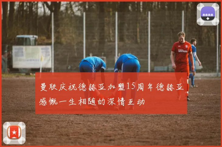 曼联庆祝德赫亚加盟15周年德赫亚感慨一生相随的深情互动