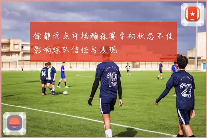 徐静雨点评杨瀚森赛季初状态不佳影响球队信任与表现