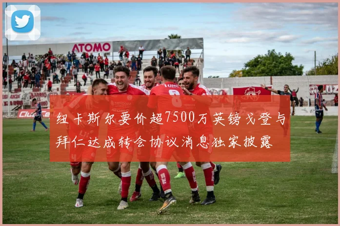 纽卡斯尔要价超7500万英镑戈登与拜仁达成转会协议消息独家披露