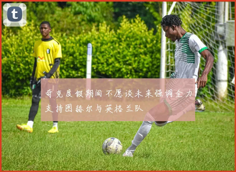 奇克度假期间不愿谈未来强调全力支持图赫尔与英格兰队