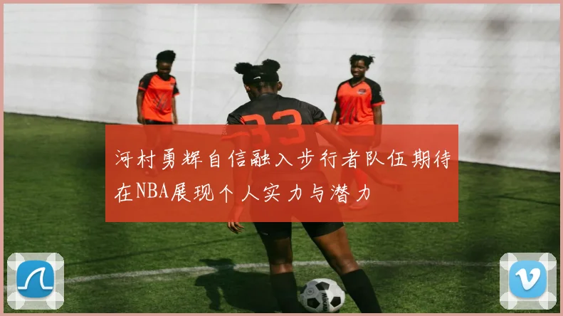 河村勇辉自信融入步行者队伍期待在NBA展现个人实力与潜力