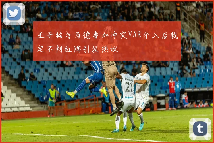 王子铭与马德鲁加冲突VAR介入后裁定不判红牌引发热议
