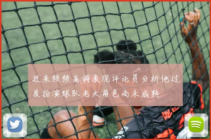 近来频频高调表现评论员分析他过度扮演球队老大角色尚未成熟