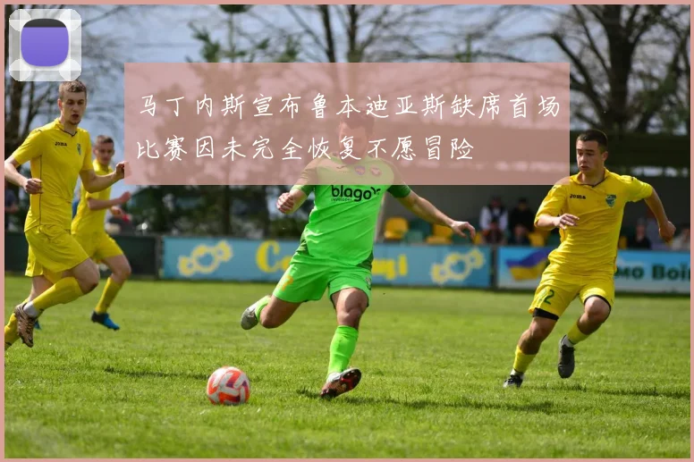 马丁内斯宣布鲁本迪亚斯缺席首场比赛因未完全恢复不愿冒险