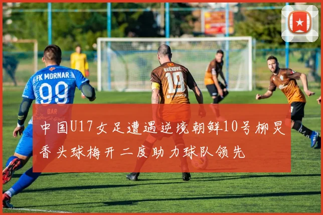 中国U17女足遭遇逆境朝鲜10号柳炅香头球梅开二度助力球队领先