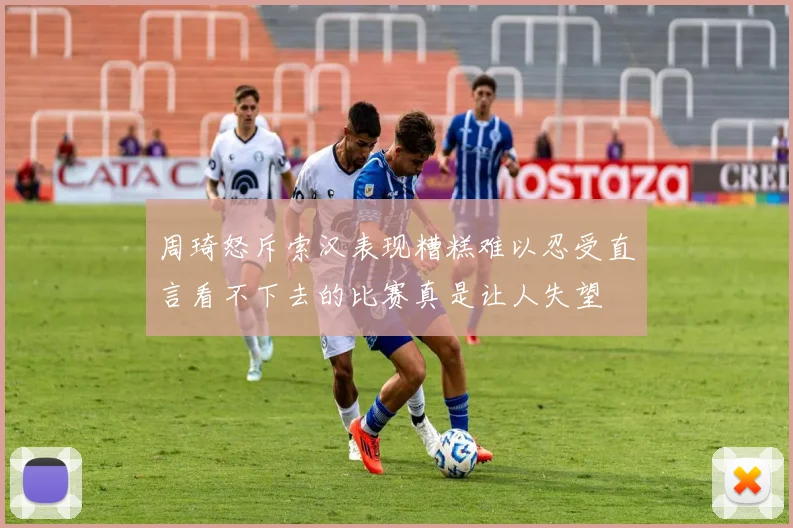 周琦怒斥索汉表现糟糕难以忍受直言看不下去的比赛真是让人失望